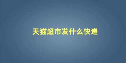 天猫超市一般发什么快递?(天猫超市发什么快递?)